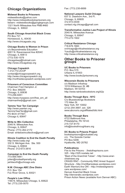 Chicago Organizations  Midwest Books to Prisoners midwestbooks@yahoo com  R midwastbookstoprisanars org listserv: midwostbooks @googlegroups. com 1321 Norh Miwaukee Ave P #460 Chicago, IL 60622  ‘South Chicago Anarchist Black Cross PO Box 721  Homewood, IL 60430 itpihwwnwchicagoabe. org  Chicago Books to Women in Prison clo Boyondmedia Education  3007 N. Ravensiood Ave H204C Chicago, L 60613  795301579  Chicago Copwateh T312.772:200F contaci@ericagocopwalehorg gy chicagocopwatch org itpnorisidecopuatch wordpross com/  Prisoners of Conscious Commitise Charman red Hampton Jr.  PO, Box 366255  Chicago, L 60635  7732569451  itpwnwimyspace comree_om._all chaimaniredi@gmai. com  Tamms Year Ten Campaign g yearten.org  PO BOX 477501 Chicago IL 60847  Wits to Win Collective 2040 N Miwaukee Ave.  Chicago, L 60647  Phone: (173) 2622172  Emal wrtelowincalacive@gma.com  Hinois Coslition to End the Dasth Panalty g eicadp org/  332’S.Nichigan Ave. Ste. 500  Chicago, IL 60604  Phone: 312.672-3816  ‘Campaign to End the Death Penalty 773 555 4841 jlien@nodesthpenaity.org Iwhitworth@uchicago odu  N Chicago ABC Zine Distro PO. Box 154 Fox River Grove, IL60021  Poople’s Law Office 760 N. Miweukee Chicag, IL 60622 ol (773) 235-0070  Fax (773) 235-6699  National Lawyers Guild Chicago 8373, Dearbom Ave. 1 . Chicago, IL 60605  3720130030  conlaci lg chcago@gmat com  Transformative Justice Law Project of linois: 2040 N, Miwaukee Avenue  Chicago, IL 60647  IRz  Grtical Resistanca Chicago 718.676.1660 rchicago@erticalrosistance org Yusufu@ericaresistance org itpiwwwcrlcalesisance org  Other Books to Prisoner groups  UC Books to Prisonsrs PO, Box 515  Urbana IL 61803  itp e books2prisoners.org  Wisconsin Books o Prisonsrs clo Madison Infoshon  019 Wilamson St #8  Madison, W1 53703  [T ——  Books Through Bars - NYC CloBlussiockings Bookstors  72 Alen St  New York, NY 10002  (212) 2543607, oxt 326  W sbenoro orgaiiateab Himi  Books Through Bars. 4722 Baltmors Ave Phiadolhia, PA 19143 2157278170 nfo@booksiroughtars org  DC Books to Prisons Projsct Bookslopisons@mutualaid org o The Gusote Centr  PO Box 5208  Hyatisuil, MD 20782  Publications Fire 1o the Prsons - frelotheprisons.com  325 - 1325 nostate net  “Best o the Anarchist Tubes" - ipuwwanr- chsinews.org  ‘CRASS RNC - Commurity RNG Arst Support Siructure - it mcDBarrestoes wordpress.com Earh Warriors Ard OK! - i miowestareene- carevordpress.com/  Denver Anarchist Black Cross  i danerabe wordpress.com  Prison Action Nows (avalabl from Denver ABC) 